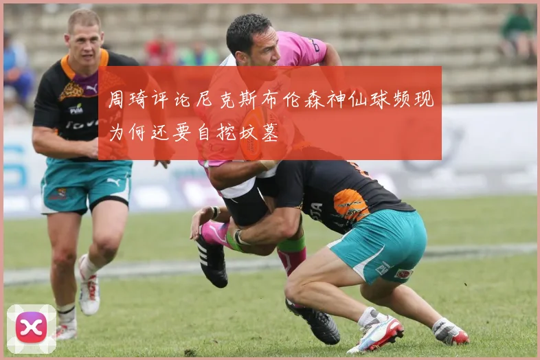 周琦评论尼克斯布伦森神仙球频现为何还要自挖坟墓