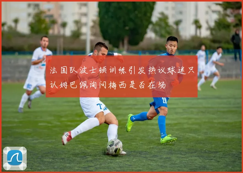 法国队波士顿训练引发热议球迷只认姆巴佩询问梅西是否在场
