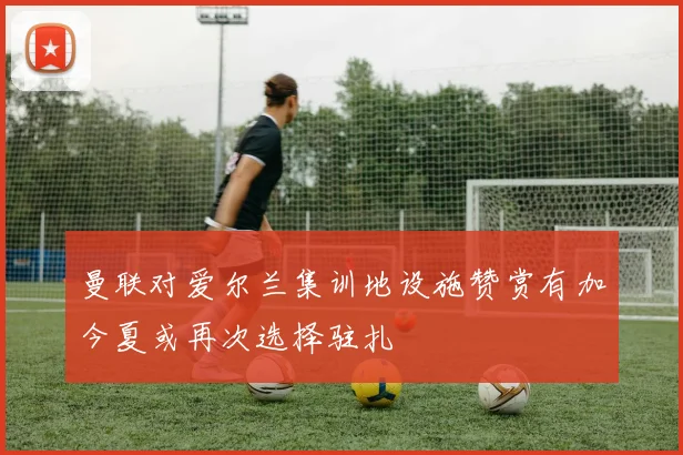 曼联对爱尔兰集训地设施赞赏有加今夏或再次选择驻扎