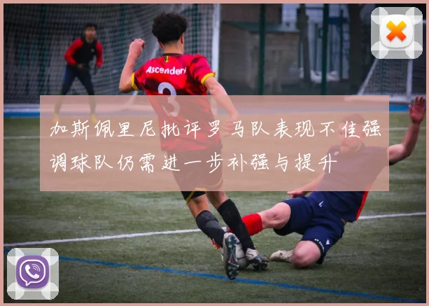 加斯佩里尼批评罗马队表现不佳强调球队仍需进一步补强与提升