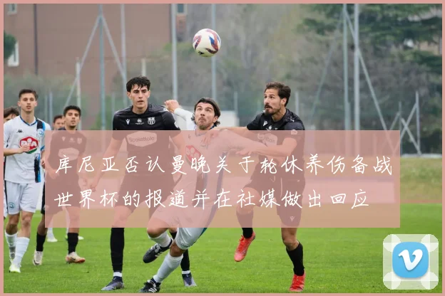 库尼亚否认曼晚关于轮休养伤备战世界杯的报道并在社媒做出回应