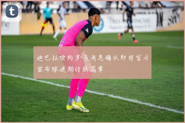 迪巴拉续约罗马消息确认即将官方宣布球迷期待新篇章