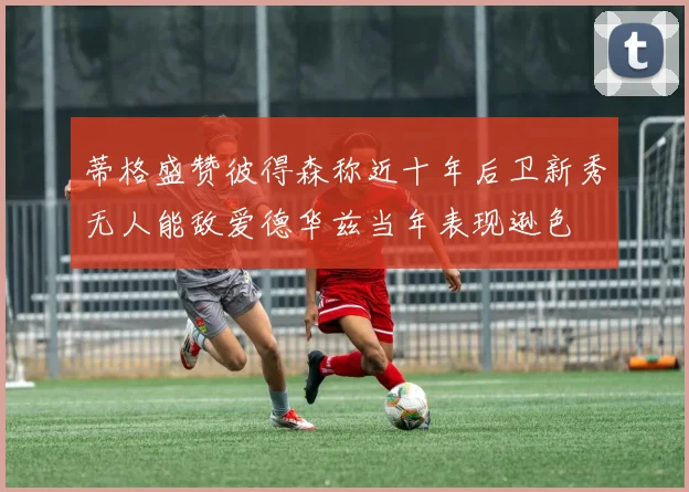 蒂格盛赞彼得森称近十年后卫新秀无人能敌爱德华兹当年表现逊色