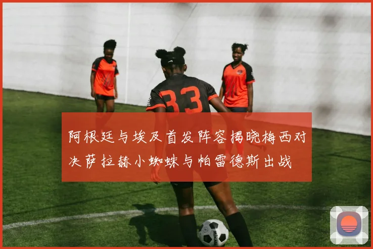 阿根廷与埃及首发阵容揭晓梅西对决萨拉赫小蜘蛛与帕雷德斯出战