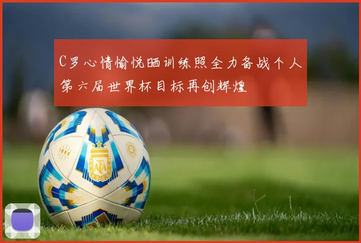 C罗心情愉悦晒训练照全力备战个人第六届世界杯目标再创辉煌