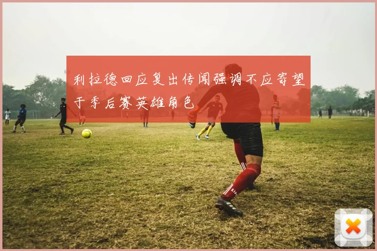 利拉德回应复出传闻强调不应寄望于季后赛英雄角色