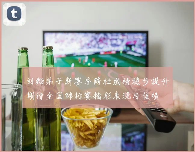 刘翔弟子新赛季跨栏成绩稳步提升期待全国锦标赛精彩表现与佳绩