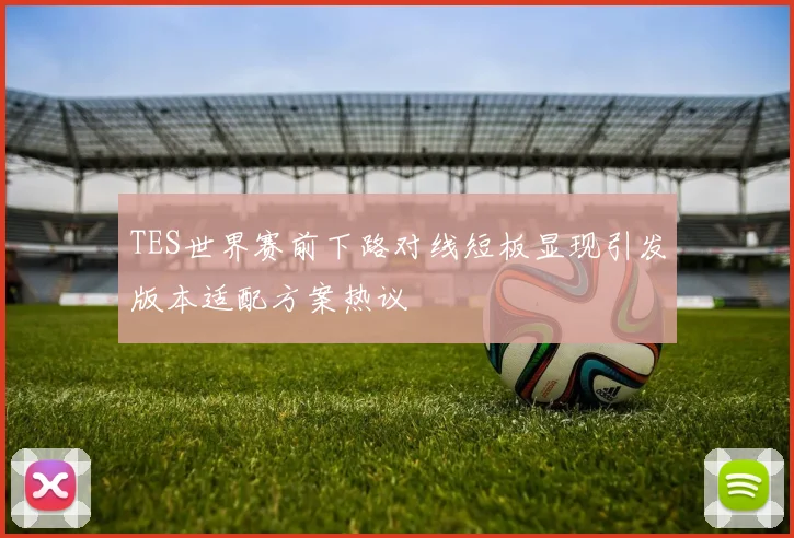TES世界赛前下路对线短板显现引发版本适配方案热议