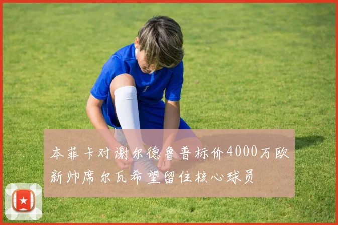 本菲卡对谢尔德鲁普标价4000万欧新帅席尔瓦希望留住核心球员