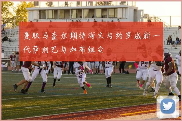 曼联马奎尔期待海文与约罗成新一代萨利巴与加布组合