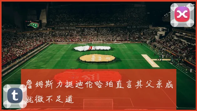詹姆斯力挺迪伦哈珀直言其父亲成就微不足道