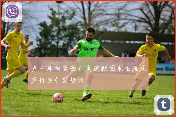 卢卡库向奥西利奥道歉国米生涯尾声行为引发热议