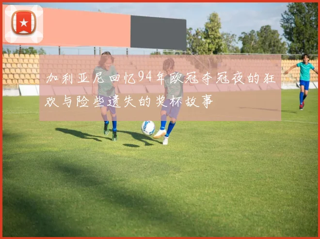 加利亚尼回忆94年欧冠夺冠夜的狂欢与险些遗失的奖杯故事