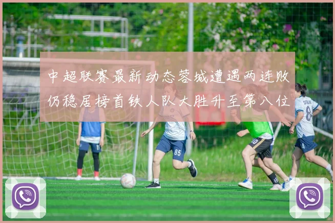 中超联赛最新动态蓉城遭遇两连败仍稳居榜首铁人队大胜升至第八位