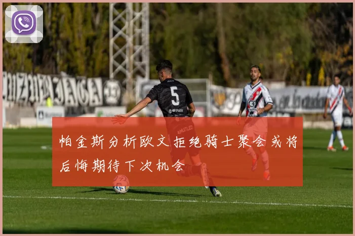 帕金斯分析欧文拒绝骑士聚会或将后悔期待下次机会