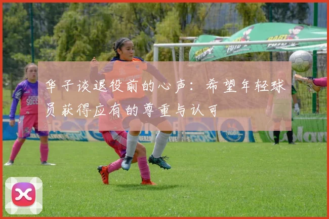 华子谈退役前的心声：希望年轻球员获得应有的尊重与认可