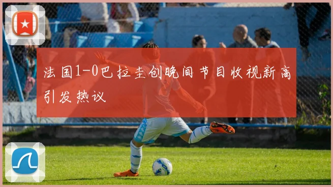 法国1-0巴拉圭创晚间节目收视新高引发热议