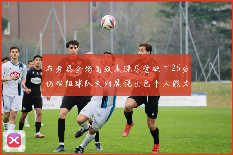 布劳恩全场高效表现尽管砍下26分仍难阻球队失利展现出色个人能力