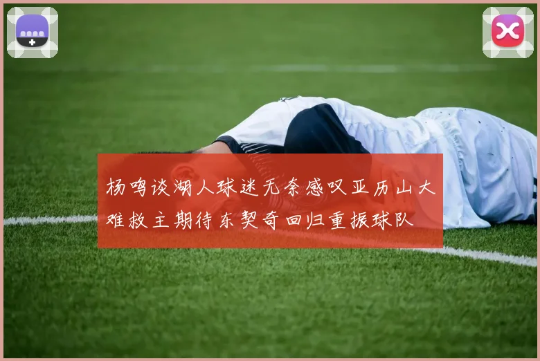 杨鸣谈湖人球迷无奈感叹亚历山大难救主期待东契奇回归重振球队