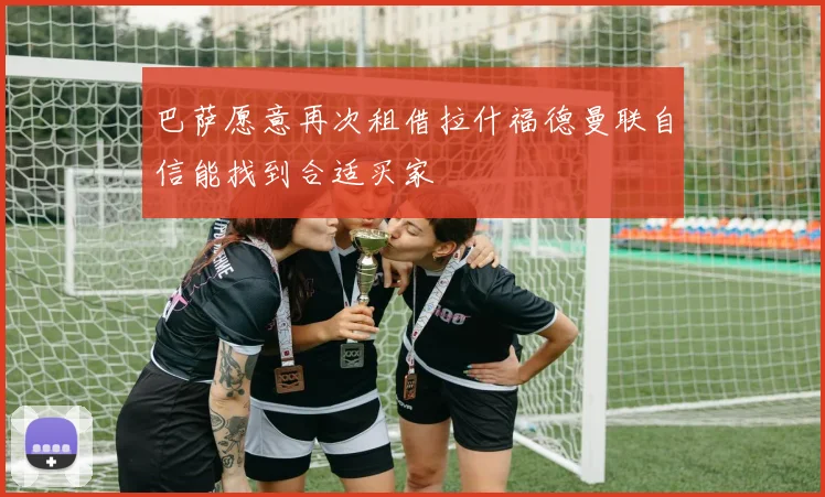巴萨愿意再次租借拉什福德曼联自信能找到合适买家