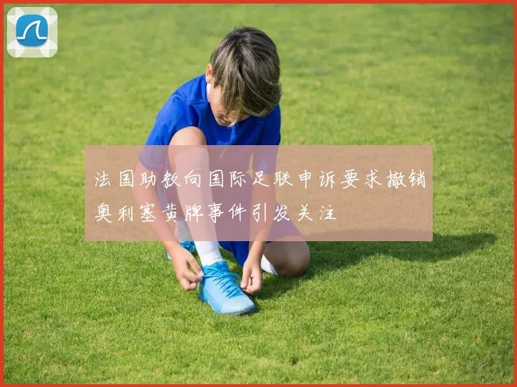 法国助教向国际足联申诉要求撤销奥利塞黄牌事件引发关注