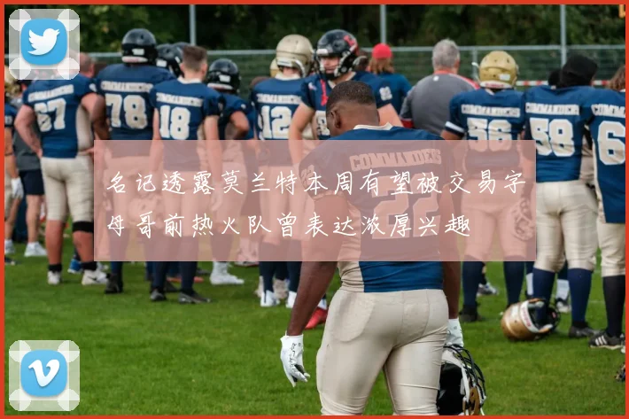 名记透露莫兰特本周有望被交易字母哥前热火队曾表达浓厚兴趣