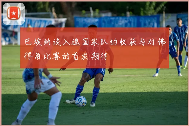 巴埃纳谈入选国家队的收获与对佛得角比赛的首发期待