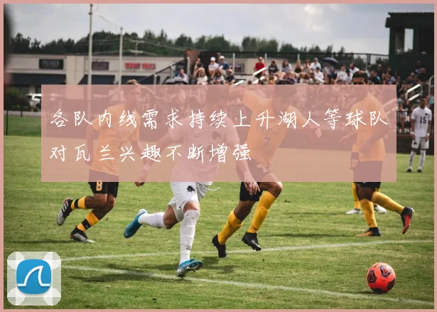 各队内线需求持续上升湖人等球队对瓦兰兴趣不断增强